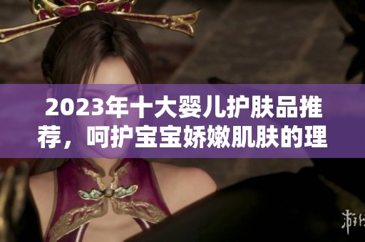 2023年十大婴儿护肤品推荐，呵护宝宝娇嫩肌肤的理想选择
