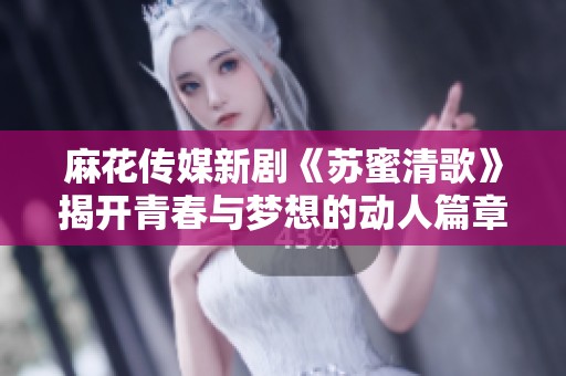 麻花传媒新剧《苏蜜清歌》揭开青春与梦想的动人篇章
