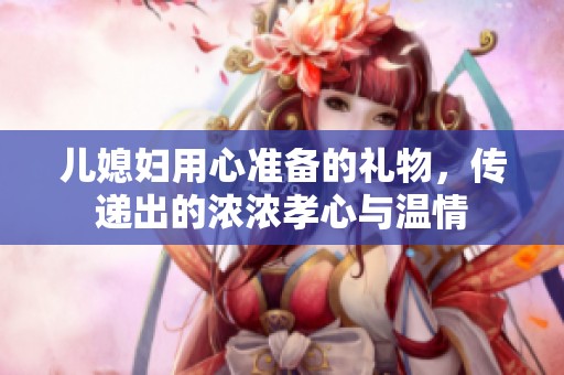 儿媳妇用心准备的礼物，传递出的浓浓孝心与温情