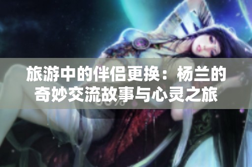 旅游中的伴侣更换：杨兰的奇妙交流故事与心灵之旅