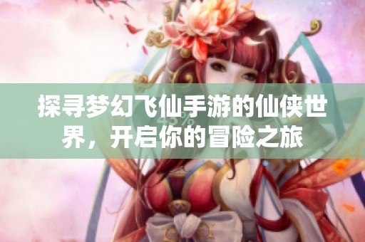 探寻梦幻飞仙手游的仙侠世界，开启你的冒险之旅