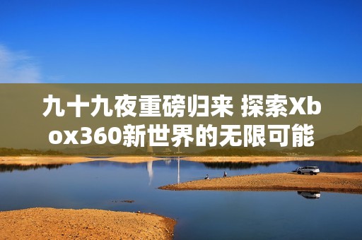 九十九夜重磅归来 探索Xbox360新世界的无限可能