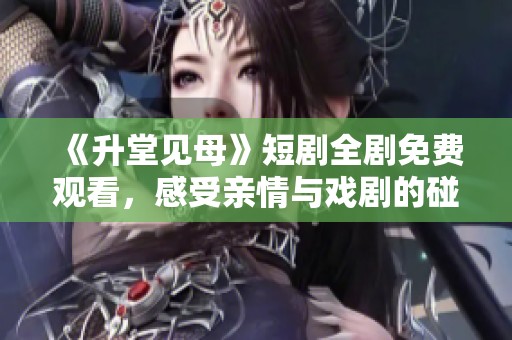 《升堂见母》短剧全剧免费观看，感受亲情与戏剧的碰撞