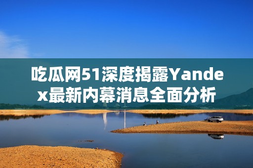 吃瓜网51深度揭露Yandex最新内幕消息全面分析