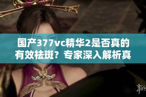 国产377vc精华2是否真的有效祛斑？专家深入解析真相
