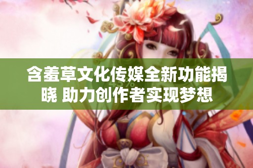 含羞草文化传媒全新功能揭晓 助力创作者实现梦想