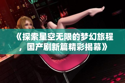 《探索星空无限的梦幻旅程，国产剧新篇精彩揭幕》