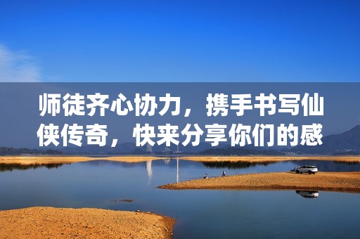 师徒齐心协力，携手书写仙侠传奇，快来分享你们的感人故事