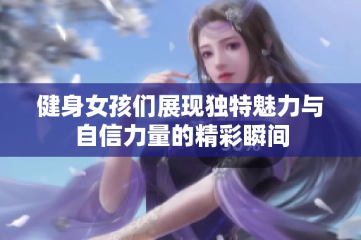 健身女孩们展现独特魅力与自信力量的精彩瞬间