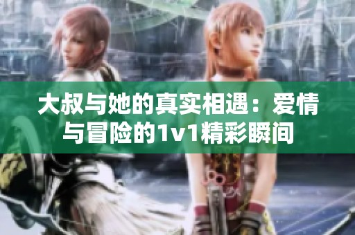 大叔与她的真实相遇：爱情与冒险的1v1精彩瞬间