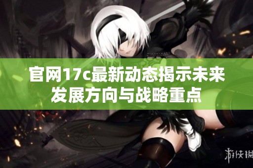 官网17c最新动态揭示未来发展方向与战略重点