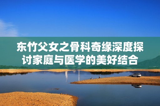 东竹父女之骨科奇缘深度探讨家庭与医学的美好结合