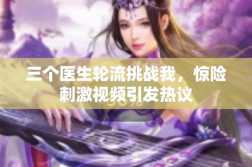 三个医生轮流挑战我，惊险刺激视频引发热议