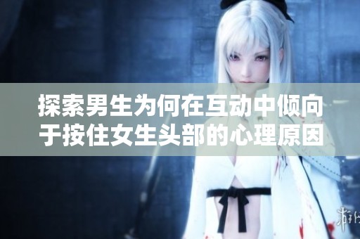 探索男生为何在互动中倾向于按住女生头部的心理原因