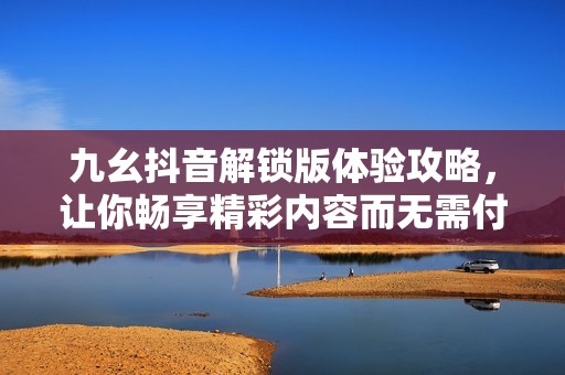 九幺抖音解锁版体验攻略，让你畅享精彩内容而无需付费