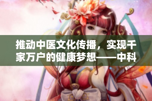 推动中医文化传播，实现千家万户的健康梦想——中科御方中医医学研究院的责任与使命