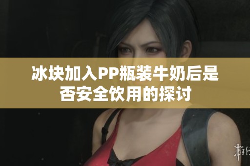 冰块加入PP瓶装牛奶后是否安全饮用的探讨