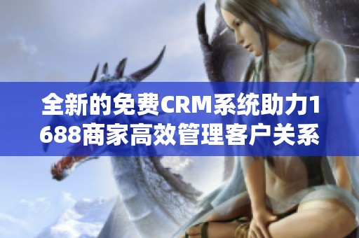 全新的免费CRM系统助力1688商家高效管理客户关系
