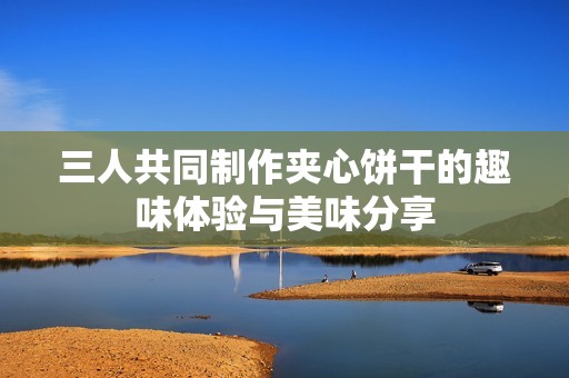 三人共同制作夹心饼干的趣味体验与美味分享
