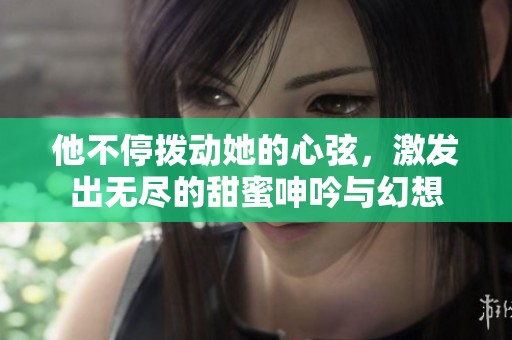 他不停拨动她的心弦，激发出无尽的甜蜜呻吟与幻想