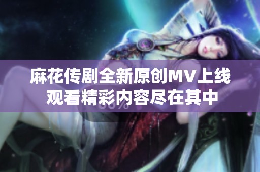 麻花传剧全新原创MV上线 观看精彩内容尽在其中