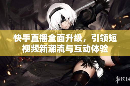 快手直播全面升级，引领短视频新潮流与互动体验