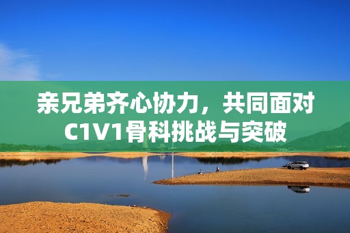 亲兄弟齐心协力，共同面对C1V1骨科挑战与突破