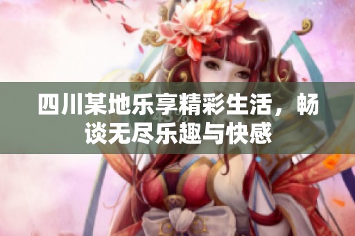 四川某地乐享精彩生活，畅谈无尽乐趣与快感
