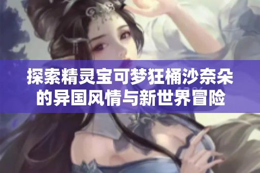 探索精灵宝可梦狂桶沙奈朵的异国风情与新世界冒险
