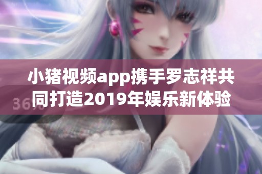 小猪视频app携手罗志祥共同打造2019年娱乐新体验