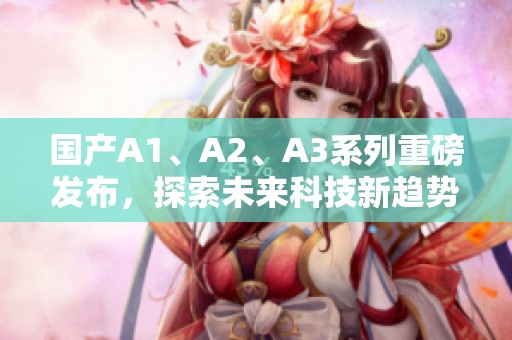 国产A1、A2、A3系列重磅发布，探索未来科技新趋势