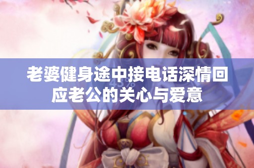 老婆健身途中接电话深情回应老公的关心与爱意