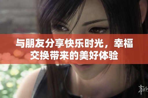 与朋友分享快乐时光，幸福交换带来的美好体验