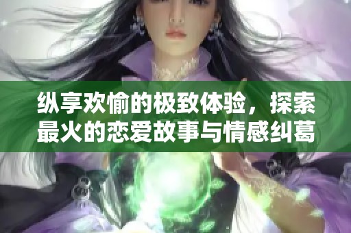 纵享欢愉的极致体验，探索最火的恋爱故事与情感纠葛