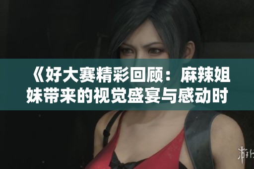 《好大赛精彩回顾：麻辣姐妹带来的视觉盛宴与感动时刻》