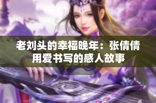 老刘头的幸福晚年：张倩倩用爱书写的感人故事