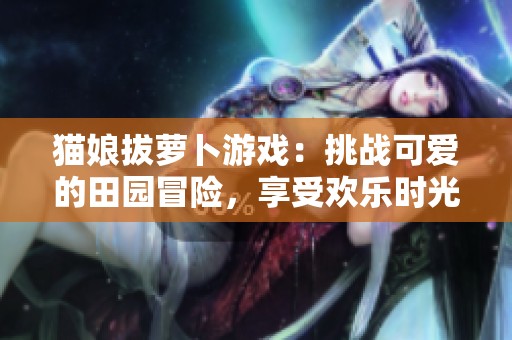 猫娘拔萝卜游戏：挑战可爱的田园冒险，享受欢乐时光