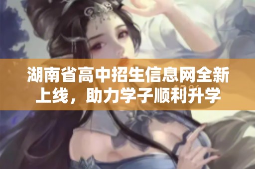 湖南省高中招生信息网全新上线，助力学子顺利升学