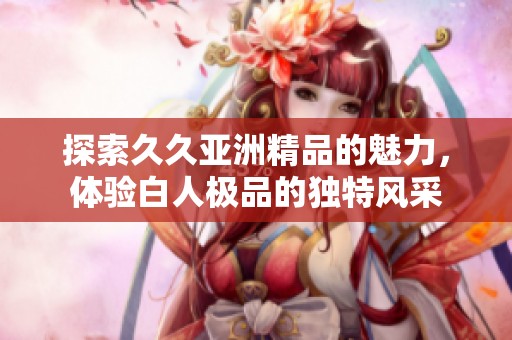 探索久久亚洲精品的魅力，体验白人极品的独特风采