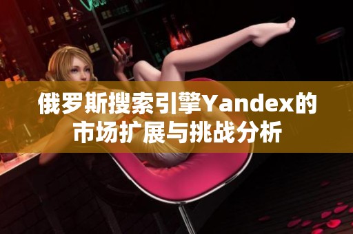 俄罗斯搜索引擎Yandex的市场扩展与挑战分析