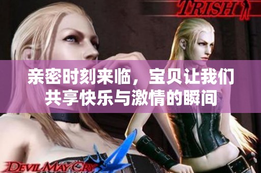 亲密时刻来临，宝贝让我们共享快乐与激情的瞬间