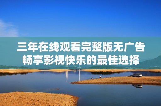 三年在线观看完整版无广告畅享影视快乐的最佳选择