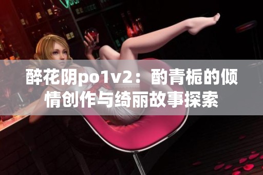 醉花阴po1v2：酌青栀的倾情创作与绮丽故事探索