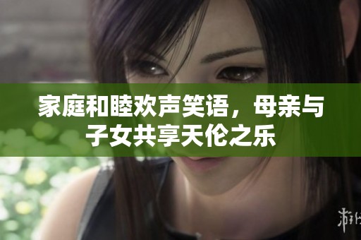 家庭和睦欢声笑语，母亲与子女共享天伦之乐