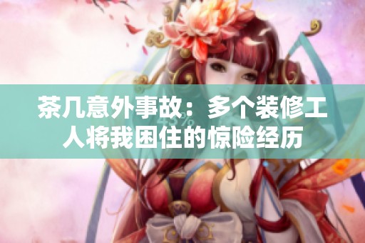 茶几意外事故：多个装修工人将我困住的惊险经历