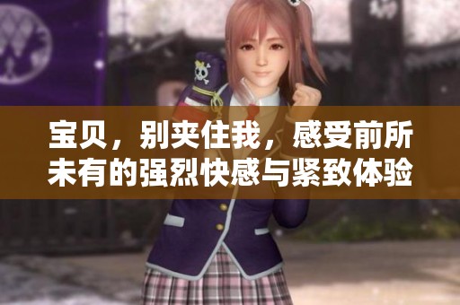 宝贝，别夹住我，感受前所未有的强烈快感与紧致体验