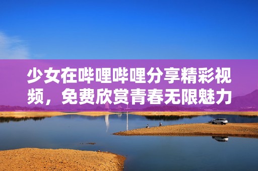 少女在哔哩哔哩分享精彩视频，免费欣赏青春无限魅力