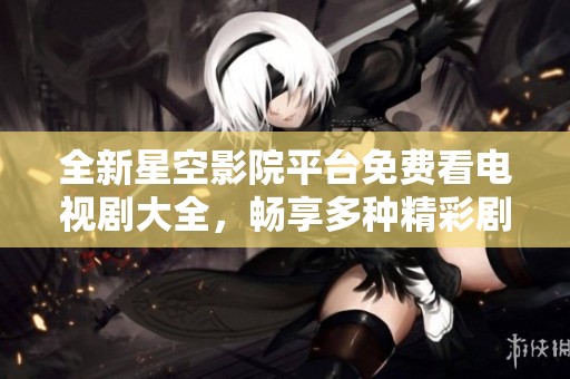 全新星空影院平台免费看电视剧大全，畅享多种精彩剧情