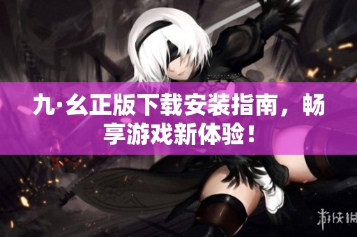 九·幺正版下载安装指南，畅享游戏新体验！