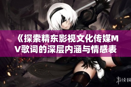 《探索精东影视文化传媒MV歌词的深层内涵与情感表达》